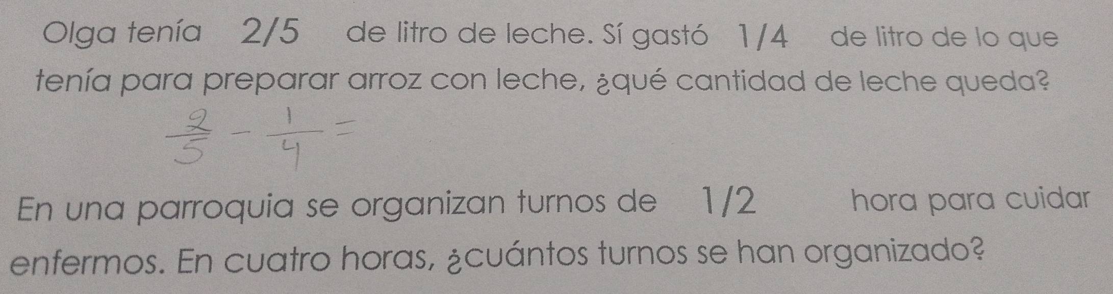 Olga tenía 2/5 de litro de leche. Sí gastó 1/4 de litro de lo que 
tenía para preparar arroz con leche, ¿qué cantidad de leche queda? 
En una parroquia se organizan turnos de 1/2 hora para cuidar 
enfermos. En cuatro horas, ¿cuántos turnos se han organizado?