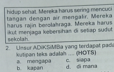 hidup sehat. Mereka harus sering mencuci
tangan dengan air mengalir. Mereka
harus rajin berolahraga. Mereka harus
ikut menjaga kebersihan di setiap sudut 
sekolah.
2. Unsur ADiKSiMBa yang terdapat pada
kutipan teks adalah .... (HOTS)
a. mengapa c. siapa
b. kapan d. di mana