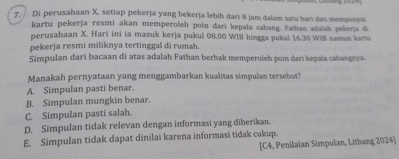 II, LitBảng 2024
7. Di perusahaan X, setiap pekerja yang bekerja lebih dari 8 jam dalam satu hari dan mempunyai
kartu pekerja resmi akan memperoleh poin dari kepala cabang. Fathan adalah pekerja di
perusahaan X. Hari ini ia masuk kerja pukul 08.00 WIB hingga pukul 16.30 WIB namun kartu
pekerja resmi miliknya tertinggal di rumah.
Simpulan dari bacaan di atas adalah Fathan berhak memperoleh poin dari kepala cabangnya.
Manakah pernyataan yang menggambarkan kualitas simpulan tersebut?
A. Simpulan pasti benar.
B. Simpulan mungkin benar.
C. Simpulan pasti salah.
D. Simpulan tidak relevan dengan informasi yang diberikan.
E. Simpulan tidak dapat dinilai karena informasi tidak cukup.
[C4, Penilaian Simpulan, Litbang 2024]