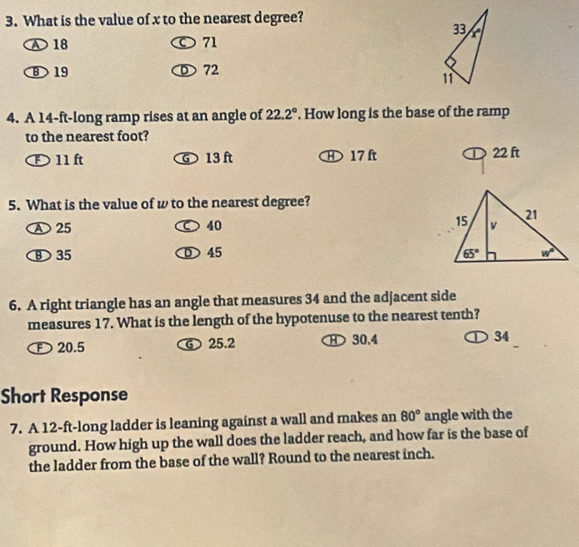 What is the value of x to the nearest degree?
①18 ○ 71
B19 D 72
4. A 14-ft-long ramp rises at an angle of 22.2°. How long is the base of the ramp
to the nearest foot?
D 11 ft G 13 ft 17 ft 22 ft
5. What is the value of w to the nearest degree?
A 25 ○ 40
35 D 45 
6. A right triangle has an angle that measures 34 and the adjacent side
measures 17. What is the length of the hypotenuse to the nearest tenth?
20.5 ⑥ 25.2 H 30.4 ① 34
Short Response
7. A 12-ft-long ladder is leaning against a wall and makes an 80° angle with the
ground. How high up the wall does the ladder reach, and how far is the base of
the ladder from the base of the wall? Round to the nearest inch.