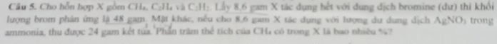 Cầu 5. Cho hỗn hợp X gồm CH₄, C₂H₄ và C₂H₂. Lấy 8.6 gam X tác dụng hết với dung dịch bromine (dư) thi khổi 
lượng brom phản ứng lậ 48 gam. Mật khác, nếu cho 8.6 gam X tác dụng với lượng dư dung dịch AgNO trong 
ammonia, thu được 24 gam kết tủa. Phần trăm thể tích của CHa có trong X là bao nhiều %?