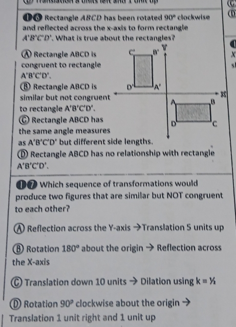 Rectangle ABCD has been rotated 90° clockwise (D
and reflected across the x-axis to form rectangle
A'B'C'D'. What is true about the rectangles?
A Rectangle ABCD is
congruent to rectangle
A'B'C'D'.
⑧ Rectangle ABCD is
similar but not congruent
to rectangle A'B'C'D'.
Rectangle ABCD has
the same angle measures 
as A'B'C'D'
D Rectangle ABCD has no relationship with rectangle
A'B'C'D'.
①⑦ Which sequence of transformations would
produce two figures that are similar but NOT congruent
to each other?
A Reflection across the Y-axis →Translation 5 units up
Rotation 180° about the origin → Reflection across
the X-axis
C Translation down 10 units Dilation using k=1/_2
D Rotation 90^p clockwise about the origin
Translation 1 unit right and 1 unit up