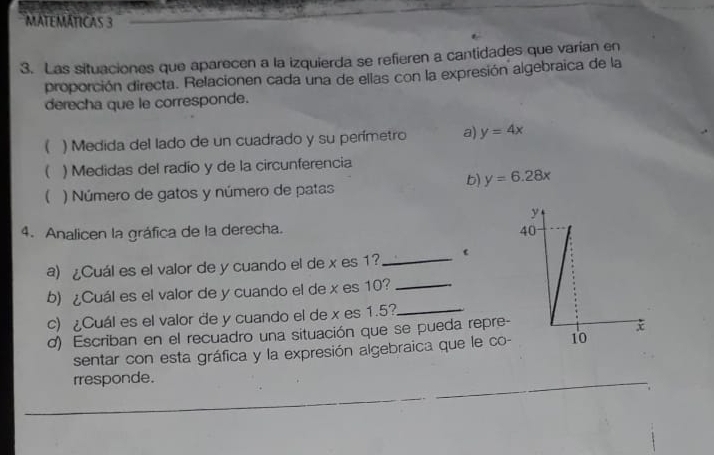 MATEMÁTICAS 3
3. Las situaciones que aparecen a la izquierda se refieren a cantidades que varían en
proporción directa. Relacionen cada una de ellas con la expresión algebraica de la
derecha que le corresponde.
( ) Medida del lado de un cuadrado y su perímetro a) y=4x
( ) Medidas del radio y de la circunferencia
b) y=6.28x
( ) Número de gatos y número de patas
4. Analicen la gráfica de la derecha. 
a) ¿Cuál es el valor de y cuando el de x es 1?
_
b) ¿Cuál es el valor de y cuando el de x es 10?
_
c) ¿Cuál es el valor de y cuando el de x es 1.5?_
d) Escriban en el recuadro una situación que se pueda repre-
sentar con esta gráfica y la expresión algebraica que le co
rresponde.
_