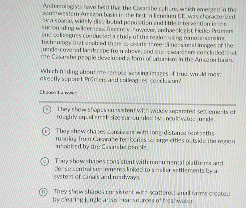 Archaeologists have held that the Casarabe culture, which emerged in the
southwestern Amazon basin in the first millennium CE, was characterized
by a sparse, widely distributed population and little intervention in the
surrounding wilderness. Recently, however, archaeologist Heiko Prümers
and colleagues conducted a study of the region using remote-sensing
technology that enabled them to create three-dimensional images of the
jungle-covered landscape from above, and the researchers concluded that
the Casarabe people developed a form of urbanism in the Amazon basin.
Which finding about the remote-sensing images, if true, would most
directly support Prümers and colleagues' conclusion?
Choose 1 answer:
They show shapes consistent with widely separated settlements of
roughly equal small size surrounded by uncultivated jungle.
They show shapes consistent with long-distance footpaths
running from Casarabe territories to large cities outside the region
inhabited by the Casarabe people.
They show shapes consistent with monumental platforms and
dense central settlements linked to smaller settlements by a
system of canals and roadways.
They show shapes consistent with scattered small farms created
by clearing jungle areas near sources of freshwater.