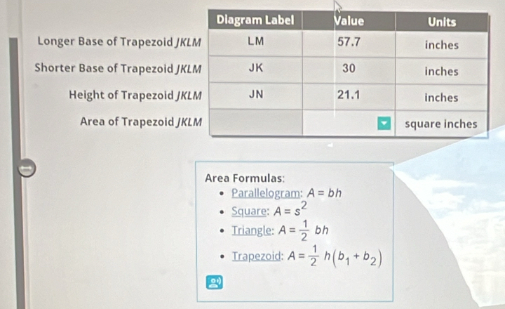 Longer Base of Trapezoid JKL
Shorter Base of Trapezoid JK
Height of Trapezoid JK
Area of Trapezoid JK
Area Formulas: 
Parallelogram: A=bh
Square: A=s^2
Triangle: A= 1/2  D
Trapezoid: A= 1/2 h(b_1+b_2)