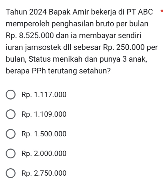 Tahun 2024 Bapak Amir bekerja di PT ABC
memperoleh penghasilan bruto per bulan
Rp. 8.525.000 dan ia membayar sendiri
iuran jamsostek dlI sebesar Rp. 250.000 per
bulan, Status menikah dan punya 3 anak,
berapa PPh terutang setahun?
Rp. 1.117.000
Rp. 1.109.000
Rp. 1.500.000
Rp. 2.000.000
Rp. 2.750.000