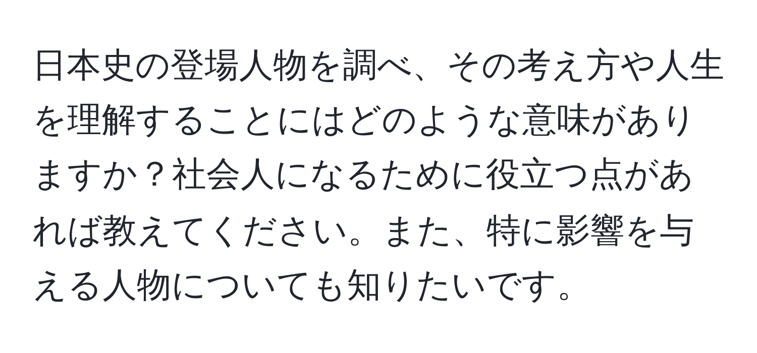 日本史の登場人物を調べ、その考え方や人生を理解することにはどのような意味がありますか？社会人になるために役立つ点があれば教えてください。また、特に影響を与える人物についても知りたいです。