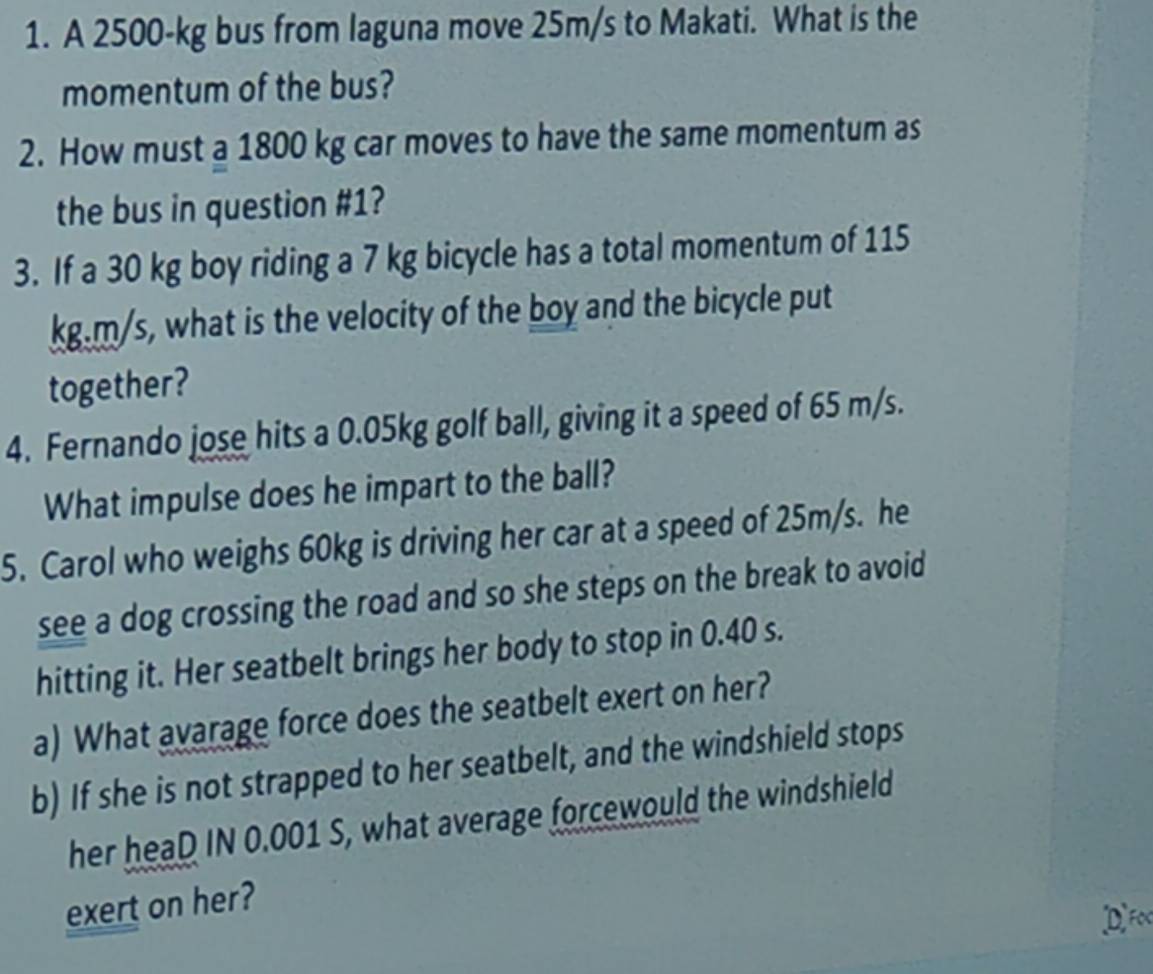 A 2500-kg bus from laguna move 25m/s to Makati. What is the 
momentum of the bus? 
2. How must a 1800 kg car moves to have the same momentum as 
the bus in question #1? 
3. If a 30 kg boy riding a 7 kg bicycle has a total momentum of 115
kg.m/s, what is the velocity of the boy and the bicycle put 
together? 
4. Fernando jose hits a 0.05kg golf ball, giving it a speed of 65 m/s. 
What impulse does he impart to the ball? 
5. Carol who weighs 60kg is driving her car at a speed of 25m/s. he 
see a dog crossing the road and so she steps on the break to avoid 
hitting it. Her seatbelt brings her body to stop in 0.40 s. 
a) What avarage force does the seatbelt exert on her? 
b) If she is not strapped to her seatbelt, and the windshield stops 
her heaD IN 0.001 S, what average forcewould the windshield 
exert on her? 
DF