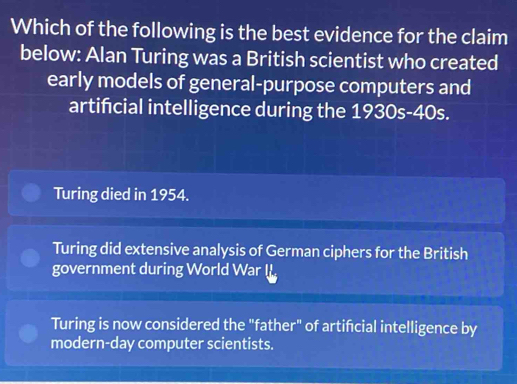 Which of the following is the best evidence for the claim
below: Alan Turing was a British scientist who created
early models of general-purpose computers and
artifcial intelligence during the 1930s-40s.
Turing died in 1954.
Turing did extensive analysis of German ciphers for the British
government during World War I
Turing is now considered the "father" of artifcial intelligence by
modern-day computer scientists.