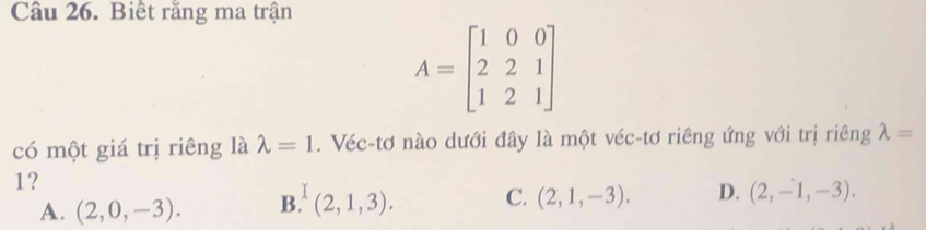 Cầu 26. Biết răng ma trận
A=beginbmatrix 1&0&0 2&2&1 1&2&1endbmatrix
có một giá trị riêng là lambda =1. Véc-tơ nào dưới đây là một véc-tơ riêng ứng với trị riêng lambda =
1?
A. (2,0,-3). B.(2,1,3). C. (2,1,-3). D. (2,-1,-3).