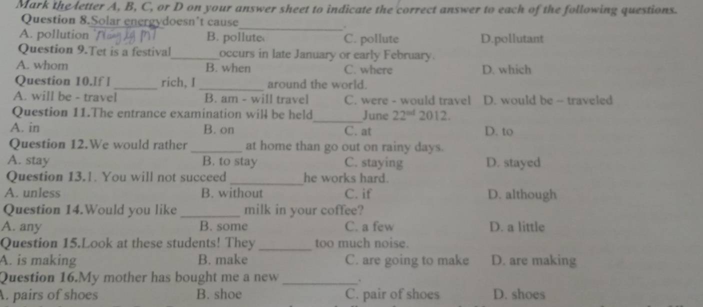 Mark the letter A, B, C, or D on your answer sheet to indicate the correct answer to each of the following questions.
_
Question 8.Solar energydoesn’t cause
A. pollution B. pollute C. pollute D.pollutant
Question 9.Tet is a festival_ occurs in late January or early February.
A. whom B. when C. where D. which
Question 10.If l _rich, I _around the world.
A. will be - travel B. am - will travel C. were - would travel D. would be -- traveled
Question 11.The entrance examination will be held_ June 22^(ad) 2012.
A. in B. on C. at D. to
Question 12.We would rather _at home than go out on rainy days.
A. stay B. to stay C. staying D. stayed
Question 13.1. You will not succeed_ he works hard.
A. unless B. without C. if D. although
Question 14.Would you like _milk in your coffee?
A. any B. some C. a few D. a little
Question 15.Look at these students! They _too much noise.
A. is making B. make C. are going to make D. are making
Question 16.My mother has bought me a new_
A. pairs of shoes B. shoe C. pair of shoes D. shoes