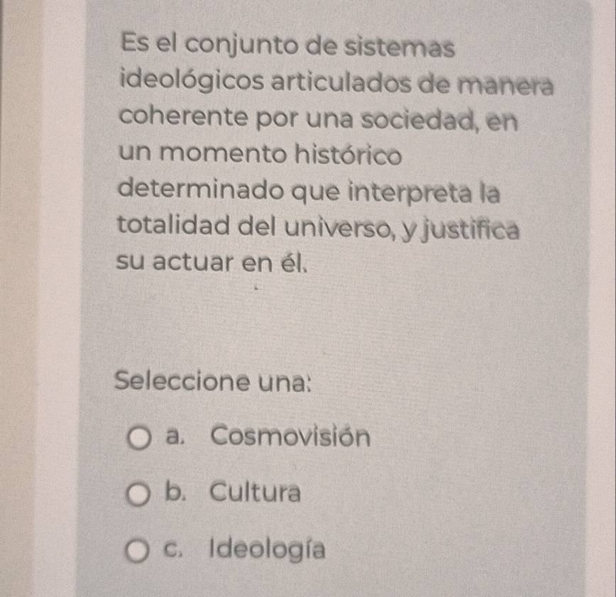 Es el conjunto de sistemas
ideológicos articulados de manera
coherente por una sociedad, en
un momento histórico
determinado que interpreta la
totalidad del universo, y justifica
su actuar en él.
Seleccione una:
a. Cosmovisión
b. Cultura
c. Ideología