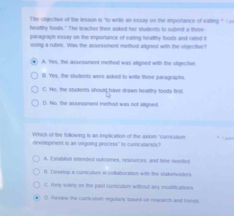 The objective of the lesson is "to write an essay on the importance of eating " 
healthy foods." The teacher then asked her students to submit a three--
paragraph essay on the importance of eating healthy foods and rated it
using a rubric. Was the assessment method aligned with the objective?
A. Yes, the assessment method was aligned with the objective.
B. Yes, the students were asked to write three paragraphs.
C. No, the students should have drawn healthy foods first.
D. No, the assessment method was not aligned.
Which of the following is an implication of the axiom "curriculum 1 poin
development is an ongoing process" to curricularists?
A. Establish intended outcomes, resources, and time needed
B. Develop a curriculum in collaboration with the stakeholders
C. Rely solely on the past curriculum without any modifications
D. Review the curriculum regularly based on research and trends