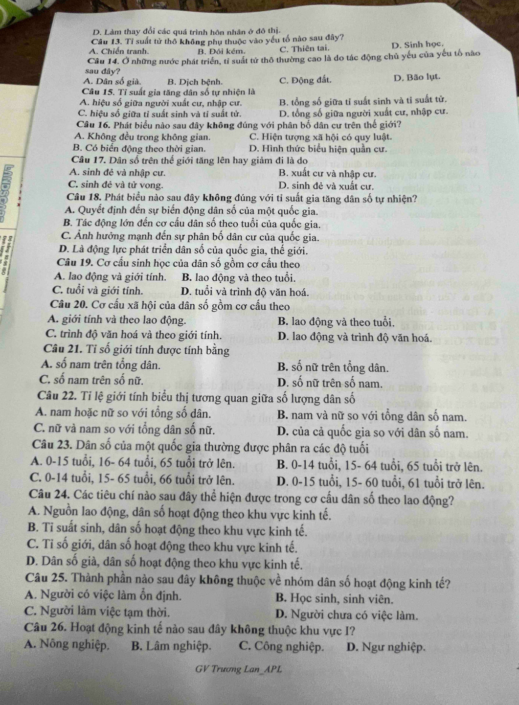 D. Làm thay đổi các quá trình hôn nhân ở đô thị.
Câu 13. Tỉ suất tử thô không phụ thuộc vào yếu tố nào sau đây?
A. Chiến tranh. B. Đói kém. C. Thiên tai. D. Sinh học.
Câu 14. Ở những nước phát triển, tỉ suất tử thô thường cao là do tác động chủ yếu của yếu tố nào
sau đây?
A. Dân số già. B. Dịch bệnh. C. Động đất. D. Bão lụt.
Câu 15. Tỉ suất gia tăng dân số tự nhiện là
A. hiệu số giữa người xuất cư, nhập cư. B. tổng số giữa tỉ suất sinh và tỉ suất tử.
C. hiệu số giữa tỉ suất sinh và tỉ suất tử. D. tổng số giữa người xuất cư, nhập cư.
Câu 16. Phát biểu nào sau đây không đúng với phân bố dân cư trên thế giới?
A. Không đều trong không gian. C. Hiện tượng xã hội có quy luật.
B. Có biến động theo thời gian. D. Hình thức biểu hiện quần cư.
Câu 17. Dân số trên thế giới tăng lên hay giảm đi là do
A. sinh đẻ và nhập cư. B. xuất cư và nhập cư.
C. sinh đẻ và tử vong. D. sinh đẻ và xuất cư.
Câu 18. Phát biểu nào sau đây không đúng với tỉ suất gia tăng dân số tự nhiện?
A. Quyết định đến sự biến động dân số của một quốc gia.
B. Tác động lớn đến cơ cấu dân số theo tuổi của quốc gia.
C. Ảnh hưởng mạnh đến sự phân bố dân cư của quốc gia.
D. Là động lực phát triển dân số của quốc gia, thế giới.
Câu 19. Cơ cấu sinh học của dân số gồm cơ cấu theo
A. lao động và giới tính. B. lao động và theo tuổi.
C. tuổi và giới tính. D. tuổi và trình độ văn hoá.
Câu 20. Cơ cấu xã hội của dân số gồm cơ cấu theo
A. giới tính và theo lao động. B. lao động và theo tuổi.
C. trình độ văn hoá và theo giới tính. D. lao động và trình độ văn hoá.
Câu 21. Tỉ số giới tính được tính bằng
A. số nam trên tổng dân. B. số nữ trên tổng dân.
C. số nam trên số nữ. D. số nữ trên số nam.
Câu 22. Tỉ lệ giới tính biểu thị tương quan giữa số lượng dân số
A. nam hoặc nữ so với tổng số dân. B. nam và nữ so với tổng dân số nam.
C. nữ và nam so với tổng dân số nữ. D. của cả quốc gia so với dân số nam.
Câu 23. Dân số của một quốc gia thường được phân ra các độ tuổi
A. 0-15 tuổi, 16- 64 tuổi, 65 tuổi trở lên. B. 0-14 tuổi, 15- 64 tuổi, 65 tuổi trở lên.
C. 0-14 tuổi, 15- 65 tuổi, 66 tuổi trở lên. D. 0-15 tuổi, 15- 60 tuổi, 61 tuổi trở lên.
Câu 24. Các tiêu chí nào sau đây thể hiện được trong cơ cấu dân số theo lao động?
A. Nguồn lao động, dân số hoạt động theo khu vực kinh tế.
B. Ti suất sinh, dân số hoạt động theo khu vực kinh tế.
C. Tỉ số giới, dân số hoạt động theo khu vực kinh tế.
D. Dân số già, dân số hoạt động theo khu vực kinh tế.
Câu 25. Thành phần nào sau đây không thuộc về nhóm dân số hoạt động kinh tế?
A. Người có việc làm ổn định. B. Học sinh, sinh viên.
C. Người làm việc tạm thời. D. Người chưa có việc làm.
Câu 26. Hoạt động kinh tế nào sau đây không thuộc khu vực I?
A. Nông nghiệp. B. Lâm nghiệp. C. Công nghiệp. D. Ngư nghiệp.
GV Trương Lan_APL