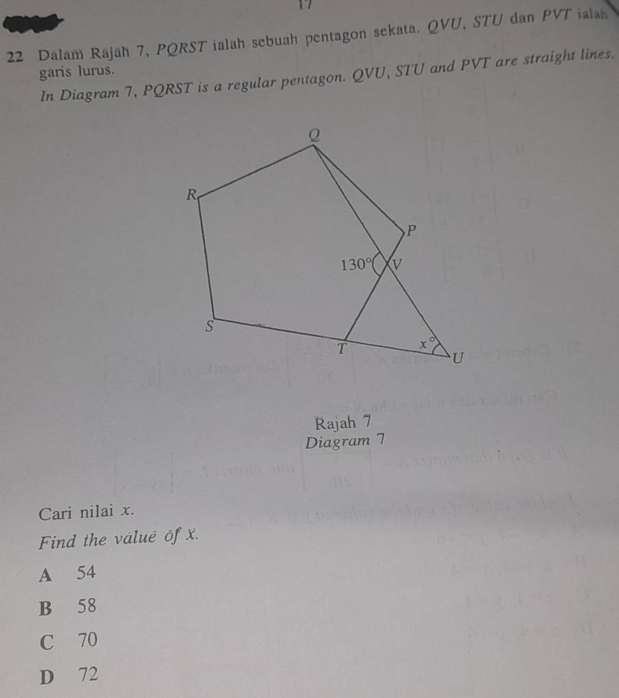 Dalam Rajah 7, PQRST ialah sebuah pentagon sekata. QVU, STU dan PVT ialan
garis lurus.
In Diagram 7, PQRST is a regular pentagon. QVU, STU and PVT are straight lines.
Rajah 7
Diagram 7
Cari nilai x.
Find the valuē of x.
A 54
B 58
C 70
D 72