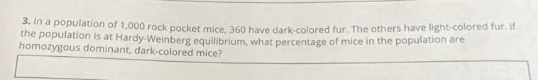 In a population of 1,000 rock pocket mice, 360 have dark-colored fur. The others have light-colored fur. If 
the population is at Hardy-Weinberg equilibrium, what percentage of mice in the population are 
homozygous dominant, dark-colored mice?