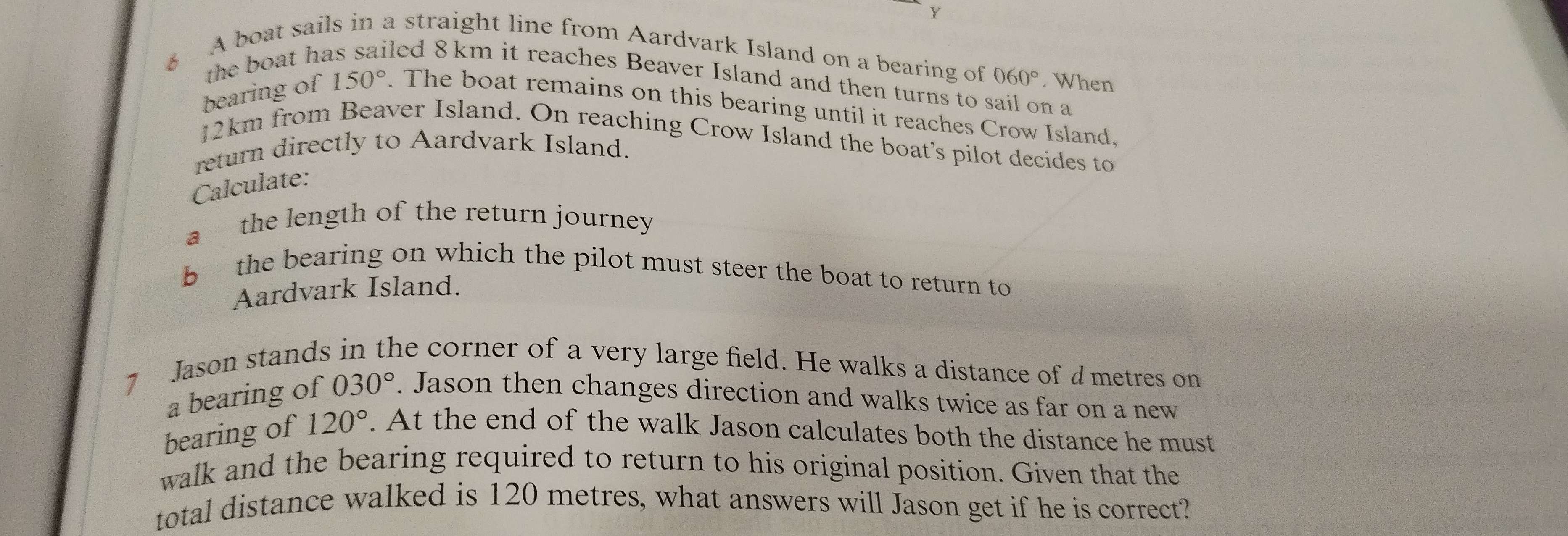 A boat sails in a straight line from Aardvark Island on a bearing of 060°. When 
the boat ha led 8 km it reaches Beaver Island and then turns to sail on a 
bearing of 150°. The boat remains on this bearing until it reaches Crow Island.
12km from Beaver Island. On reaching Crow Island the boat’s pilot decides to 
return directly to Aardvark Island. 
Calculate: 
a the length of the return journey 
b the bearing on which the pilot must steer the boat to return to 
Aardvark Island. 
7 Jason stands in the corner of a very large field. He walks a distance of dmetres on 
a bearing of 030°. Jason then changes direction and walks twice as far on a new 
bearing of 120°. At the end of the walk Jason calculates both the distance he must 
walk and the bearing required to return to his original position. Given that the 
total distance walked is 120 metres, what answers will Jason get if he is correct?