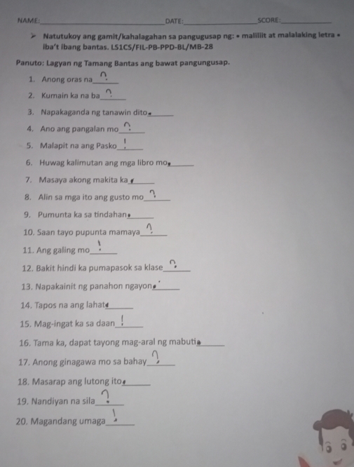 NAME: DATE SCORE:_ 
Natutukoy ang gamit/kahalagahan sa pangugusap ng: • maliliit at malalaking letra « 
iba’t ibang bantas. LS1CS/FIL-PB-PPD-BL/MB-28 
Panuto: Lagyan ng Tamang Bantas ang bawat pangungusap. 
1. Anong oras na_ 
2. Kumain ka na ba 
_ 
3. Napakaganda ng tanawin dito._ 
4. Ano ang pangalan mo_ 
5. Malapit na ang Pasko_ 
6. Huwag kalimutan ang mga libro mo_ 
7. Masaya akong makita ka_ 
8. Alin sa mga ito ang gusto mo_ 
_ 
9. Pumunta ka sa tindahan● 
10. Saan tayo pupunta mamaya_ 
11. Ang galing mo_ 
12. Bakit hindi ka pumapasok sa klase_ 
13. Napakainit ng panahon ngayon_ 
14. Tapos na ang lahat_ 
15. Mag-ingat ka sa daan_ 
16. Tama ka, dapat tayong mag-aral ng mabuti_ 
17. Anong ginagawa mo sa bahay_ 
18. Masarap ang lutong ito_ 
19. Nandiyan na sila_ 
20. Magandang umaga_