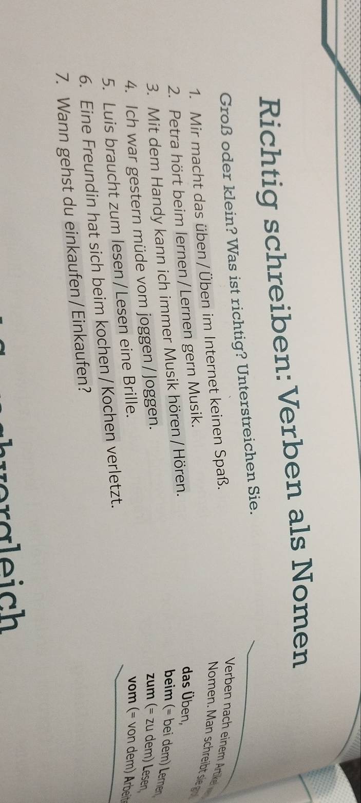 Richtig schreiben: Verben als Nomen 
Groß oder klein? Was ist richtig? Unterstreichen Sie. 
1. Mir macht das üben / Üben im Internet keinen Spaß. 
Verben nach einem Artikel 
Nomen. Man schreibt sie go 
2. Petra hört beim lernen/Lernen gern Musik. 
3. Mit dem Handy kann ich immer Musik hören / Hören. 
das Üben, 
beim (= bei dem) Lernen 
4. Ich war gestern müde vom joggen/ Joggen. 
zum (= zu dem) Lesen 
5. Luis braucht zum lesen / Lesen eine Brille. 
vom (= von dem) Arbeit 
6. Eine Freundin hat sich beim kochen / Kochen verletzt. 
7. Wann gehst du einkaufen / Einkaufen? 
va le ich