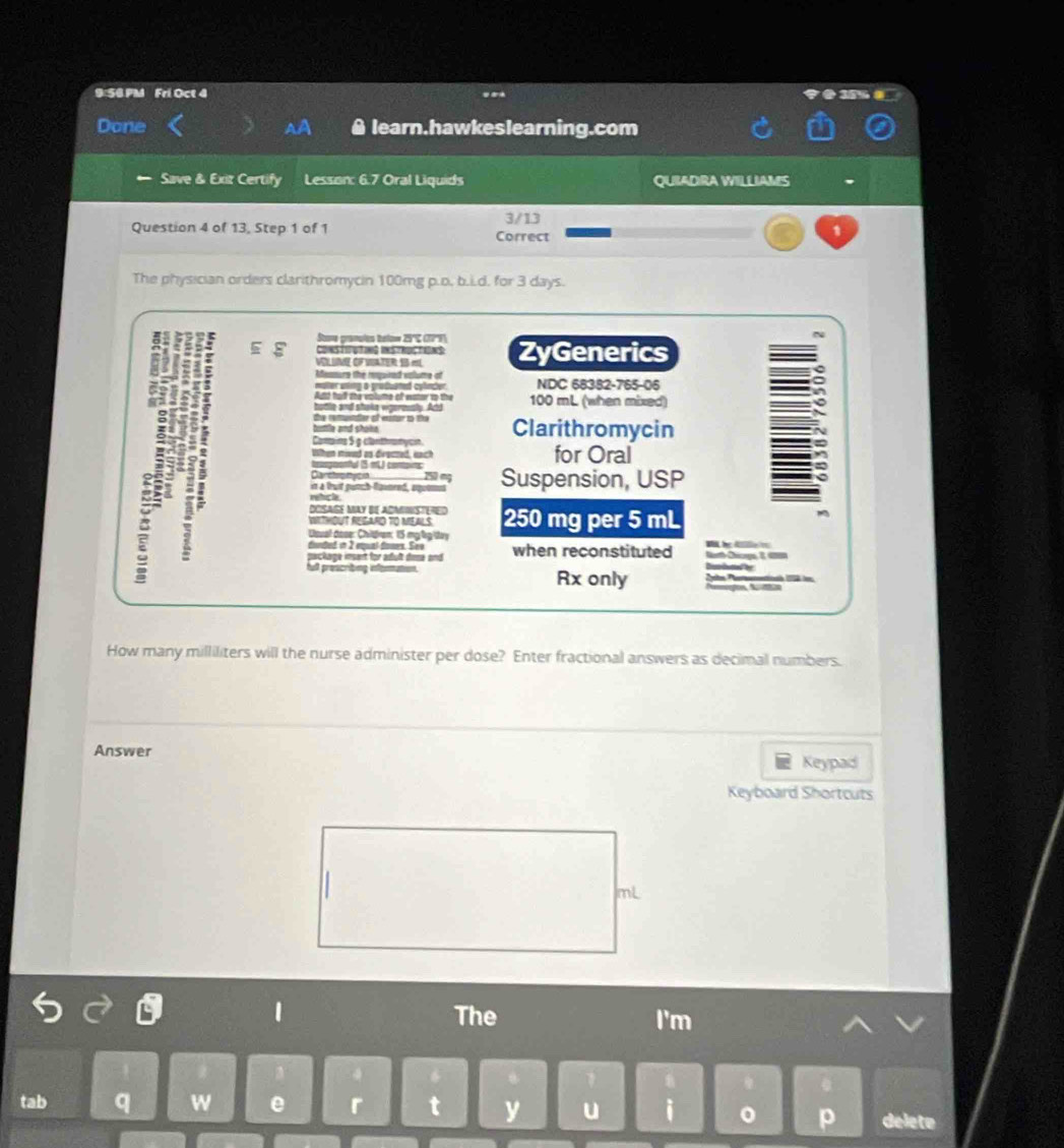 9:56.PM Fri Oct 4 
38% 
Done learn.hawkeslearning.com 
Save & Exiz Certify Lesson: 6.7 Oral Liquids QUIADRA WILLIAMS , 
3/13 
Question 4 of 13, Step 1 of 1 Correct 
1 
The physician orders clarithromycin 100mg p.o, b.i.d. for 3 days. 
Sane granulos tslos 29ºç (77', 
Coms TogTog iS / Rp TONS 
VoL Ume oF Usater 1 «L ZyGenerics 
feamure the rquined valume of 
maller wtg a grasaitet cylncer NDC 68382-765-06 
e nd shoka waerety. Act 100 mL (when mixed) 
ttle and shane 
Comaina 5 g clanthramycin Clarithromycin 
When mod as drected e for Oral 
iesgrenful 5 mU contoins 
; 
Carstoptycn 150 mỹ 
= à Trat punh-Rgomend, aueme Suspension, USP 
DOSAGE MAY BE ADMISTERED 250 mg per 5 mL
0 SR0 T0 M S 
Uoual dose: Chitran; 15 mg lg tay 
donted in 2 éual domes. Sée 
package insent for adult dosa and when reconstituted C 
Dissibutied fer 
full prescribing information. Rx only Pobe Portaenentioó 158 ir 
How many milliliters will the nurse administer per dose? Enter fractional answers as decimal numbers. 
Answer 
Keypad 
Keyboard Shortcuts
mL
1 The I'm 
1 
tab q w e r t y u i 。 p delete