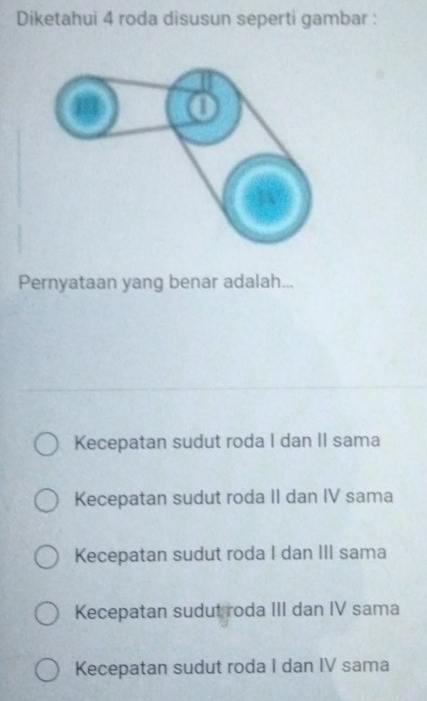 Diketahui 4 roda disusun seperti gambar :
Pernyataan yang benar adalah...
Kecepatan sudut roda I dan II sama
Kecepatan sudut roda II dan IV sama
Kecepatan sudut roda I dan III sama
Kecepatan sudut roda III dan IV sama
Kecepatan sudut roda I dan IV sama