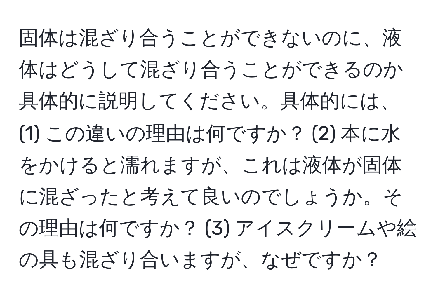 固体は混ざり合うことができないのに、液体はどうして混ざり合うことができるのか具体的に説明してください。具体的には、(1) この違いの理由は何ですか？ (2) 本に水をかけると濡れますが、これは液体が固体に混ざったと考えて良いのでしょうか。その理由は何ですか？ (3) アイスクリームや絵の具も混ざり合いますが、なぜですか？