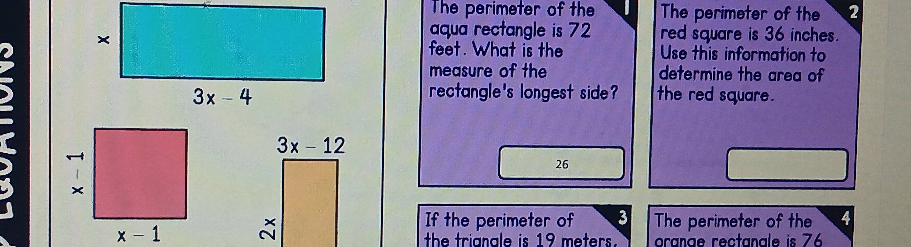 The perimeter of the The perimeter of the 2
aqua rectangle is 72 red square is 36 inches.
feet. What is the Use this information to
measure of the determine the area of
rectangle's longest side?
the red square .
26
If the perimeter of 3 The perimeter of the 4
the trianale is 19 meters. oranae rectanale is 76