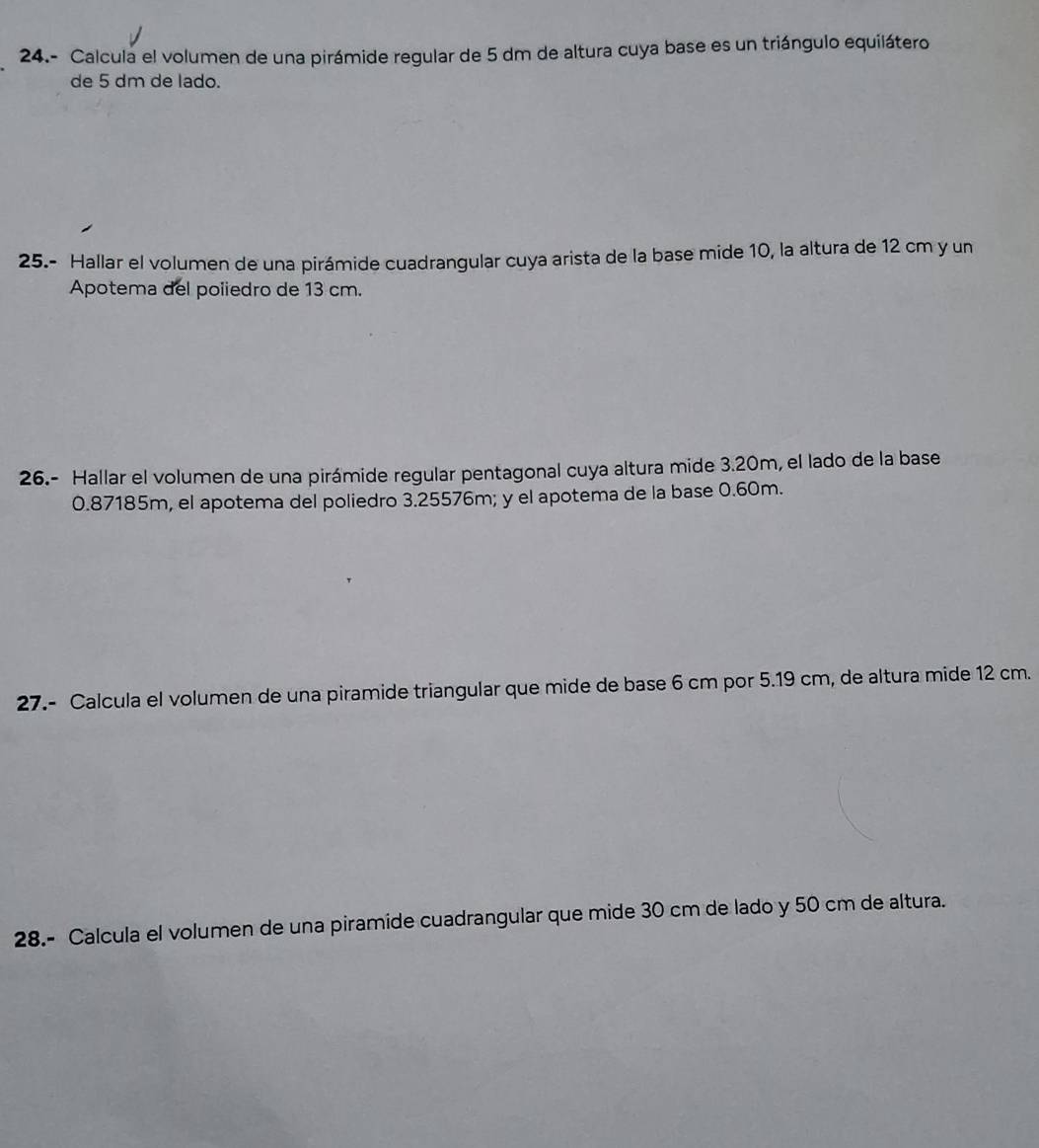 24.- Calcula el volumen de una pirámide regular de 5 dm de altura cuya base es un triángulo equilátero 
de 5 dm de lado. 
25.- Hallar el volumen de una pirámide cuadrangular cuya arista de la base mide 10, la altura de 12 cm y un 
Apotema del poiiedro de 13 cm. 
26.- Hallar el volumen de una pirámide regular pentagonal cuya altura mide 3.20m, el lado de la base
0.87185m, el apotema del poliedro 3.25576m; y el apotema de la base 0.60m. 
27.- Calcula el volumen de una piramide triangular que mide de base 6 cm por 5.19 cm, de altura mide 12 cm. 
28.- Calcula el volumen de una piramide cuadrangular que mide 30 cm de lado y 50 cm de altura.