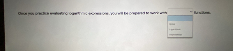 Once you practice evaluating logarithmic expressions, you will be prepared to work with functions. 
Inear 
logarithmic 
exponential