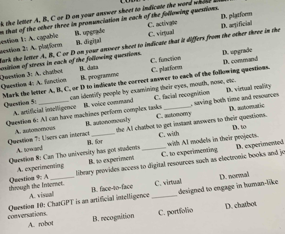 the letter A, B, C or D on your answer sheet to indicate the word whose und
n that of the other three in pronunciation in each of the following questions.
D. artificial
estion 1: A. capable B. upgrade C. activate D. platform
nestion 2 : A. platform B. digital C. virtual
Mark the letter A, B, C or D on your answer sheet to indicate that it differs from the other three in the
C. function D. upgrade
D. command
position of stress in each of the following questions.
Question 3:A . chatbot B. data
Question 4:A . function B. programme C. platform
Mark the letter A, B, C, or D to indicate the correct answer to each of the following questions.
Question 5: _can identify people by examining their eyes, mouth, nose, etc.
A. artificial intelligence B. voice command C. facial recognition D. virtual reality
D. automatic
Question 6: AI can have machines perform complex tasks , saving both time and resources .
A. autonomous B. autonomously C. autonomy
D. to
Question 7: Users can interact _the AI chatbot to get instant answers to their questions.
C. with
A. toward B. for
Question 8: Can Tho university has got students _with AI models in their projects.
A. experimenting B. to experiment C. to experimenting D. experimented
Question 9:A _ library provides access to digital resources such as electronic books and jo
A. visual B. face-to-face C. virtual D. normal
through the Internet.
Question 10: ChatGPT is an artificial intelligence _designed to engage in human-like
A. robot B. recognition C. portfolio D. chatbot
conversations.