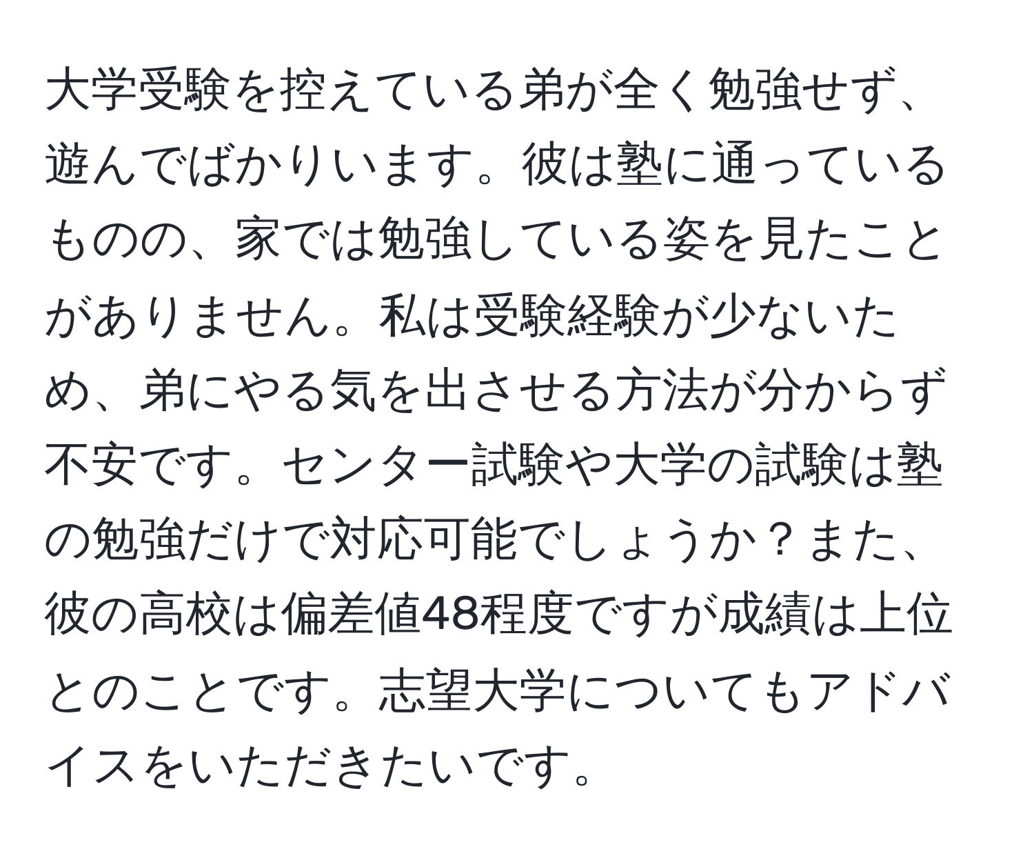 大学受験を控えている弟が全く勉強せず、遊んでばかりいます。彼は塾に通っているものの、家では勉強している姿を見たことがありません。私は受験経験が少ないため、弟にやる気を出させる方法が分からず不安です。センター試験や大学の試験は塾の勉強だけで対応可能でしょうか？また、彼の高校は偏差値48程度ですが成績は上位とのことです。志望大学についてもアドバイスをいただきたいです。