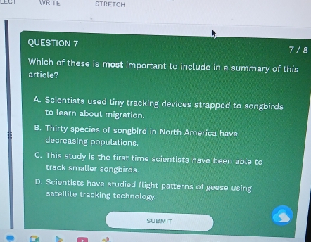 LECT WRITE STRETCH
QUESTION 7
7 / 8
Which of these is most important to include in a summary of this
article?
A. Scientists used tiny tracking devices strapped to songbirds
to learn about migration.
B. Thirty species of songbird in North America have
decreasing populations.
C. This study is the first time scientists have been able to
track smaller songbirds.
D. Scientists have studied flight patterns of geese using
satellite tracking technology.
SUBMIT