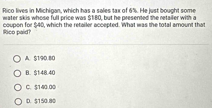 Rico lives in Michigan, which has a sales tax of 6%. He just bought some
water skis whose full price was $180, but he presented the retailer with a
coupon for $40, which the retailer accepted. What was the total amount that
Rico paid?
A. $190.80
B. $148.40
C. $140.00
D. $150.80