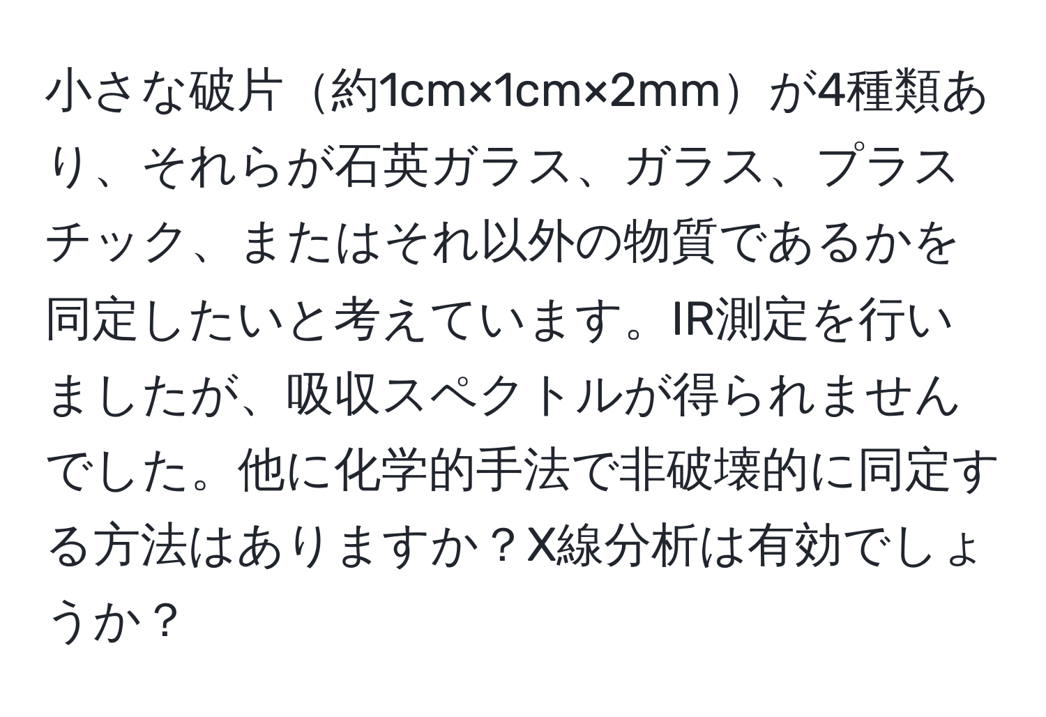 小さな破片約1cm×1cm×2mmが4種類あり、それらが石英ガラス、ガラス、プラスチック、またはそれ以外の物質であるかを同定したいと考えています。IR測定を行いましたが、吸収スペクトルが得られませんでした。他に化学的手法で非破壊的に同定する方法はありますか？X線分析は有効でしょうか？