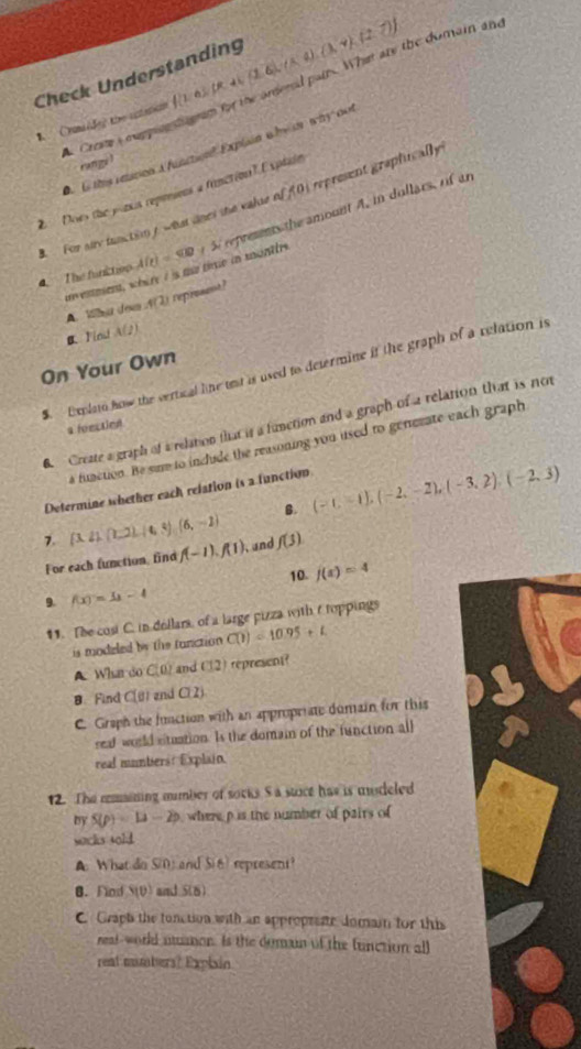 Check Understanding f 1,6 ,JR,4(1,6),(lambda ,4),(2,7)
k Crome a cuppenn tgrm for the anered pairs. What are the dumain and
Oumiideg the anatum
.  ls time reation à function Explsin w hea why con
rungi !
Does the plaus repenions a frunction? Explain
For siry functsn / what oned the vaue of f(0) represent graphically 
4. The functoo u enmen, whire I is me the in monttre A(c)=500 S represens the amount A, in dollars, of an
A. Wa dem f(2) reprsent?
B Flnd A(2)
On Your Own
S. Explato how the vertical like test is used to determine it the graph of a relation is
6. Create a graph of a relation that is a function and a graph of a relation that is not
a feectied
a function. Be sum to include the reasoning you used to generate each graph
Determine whether each relation is a function
B. (-1,-1),(-2,-2),(-3,2),(-2,3)
7.  3,41,(1,2),(4,4),(6,-1) , and f(3)
For each function, find f(-1),f(1)
10- f(x)=4
9. f(x)=1x-4
11. The cost C. in dollars, of a large pizza with t toppings
is modeled by the tunction C(1)=10.95+L
A. Whan do C(0) and C(2) represent?
 Find a (1 and Cl 2)
C Graph the function with an appropriate dumain for this
seal would stuation. Is the domain of the function all
real numbers: Explain.
12. The mmaining mumber of socks S a stace has is mudeled
by S(p)=12-2p where p is the number of pairs of
wocks sold.
A What do S(0) and Si6) represent?
B. Find Y(θ ) and 5(8)
C. Graph the tonction with an approprete Jomain for this
reaf-world utuaor. Is the domain of the function all
reat mumbers? Explain