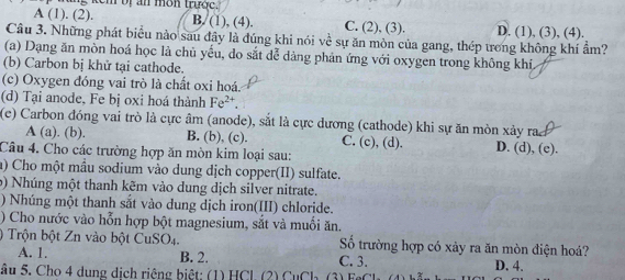 em oị an mon trước.
A (1). (2). B. (1), (4). C. (2), (3). D. (1), (3), (4).
Câu 3. Những phát biểu nào sau đây là đúng khi nói về sự ăn mòn của gang, thép trong không khí ẩm?
(a) Dạng ăn mòn hoá học là chủ yếu, do sắt dễ dàng phản ứng với oxygen trong không khí
(b) Carbon bị khử tại cathode.
(c) Oxygen đóng vai trò là chất oxi hoá.
(d) Tại anode, Fe bị oxi hoá thành Fe^(2+). 
(e) Carbon đóng vai trò là cực âm (anode), sắt là cực dương (cathode) khi sự ăn mòn xảy ra
A (a). (b). B. (b), (c). C. (c), (d). D. (d), (e).
Câu 4. Cho các trường hợp ăn mòn kim loại sau:
a) Cho một mầu sodium vào dung dịch copper(II) sulfate.
b) Nhúng một thanh kẽm vào dung dịch silver nitrate.
) Nhúng một thanh sắt vào dung dịch iron(III) chloride.
) Cho nước vào hỗn hợp bột magnesium, sắt và muối ăn.
) Trộn bột Zn vào bột CuSO4. Số trường hợp có xày ra ăn mòn điện hoá?
A. 1. B. 2. C. 3. D. 4.
âu 5. Cho 4 dung dịch riệng biệt: (1) HCl. (2) CuCh (3) Fe