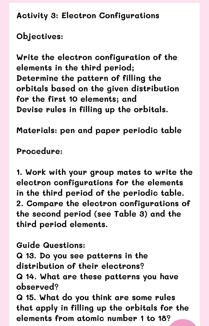 Activity 3: Electron Configurations 
Objectives: 
Write the electron configuration of the 
elements in the third period; 
Determine the pattern of filling the 
orbitals based on the given distribution 
for the first 10 elements; and 
Devise rules in filling up the orbitals. 
Materials: pen and paper periodic table 
Procedure: 
1. Work with your group mates to write the 
electron configurations for the elements 
in the third period of the periodic table. 
2. Compare the electron configurations of 
the second period (see Table 3) and the 
third period elements. 
Guide Questions: 
Q 13. Do you see patterns in the 
distribution of their electrons? 
Q 14. What are these patterns you have 
observed? 
Q 15. What do you think are some rules 
that apply in filling up the orbitals for the 
elements from atomic number 1 to 18?