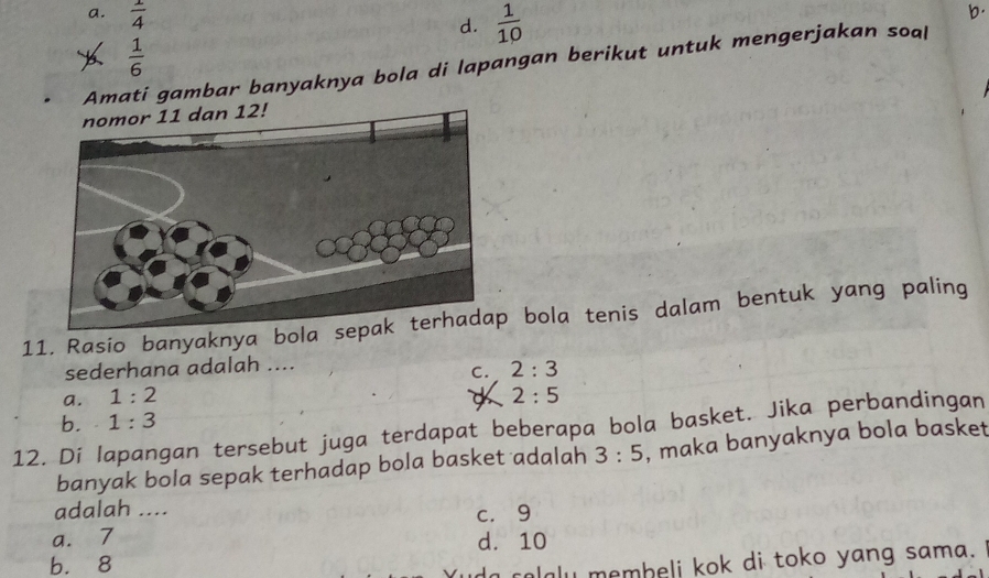 a.  1/4 
d.  1/10 
b.
 1/6 
Amati gambar banyaknya bola di lapangan berikut untuk mengerjakan soal
11. Rasio banyaknya bola s bola tenis dalam bentuk yang paling
sederhana adalah ....
C. 2:3
a. 1:2 2:5
b. 1:3
12. Di lapangan tersebut juga terdapat beberapa bola basket. Jika perbandingan
banyak bola sepak terhadap bola basket adalah 3:5 , maka banyaknya bola basket
adalah ...
c. 9
a. 7 d. 10
b. 8
u membeli kok di toko yang sama.