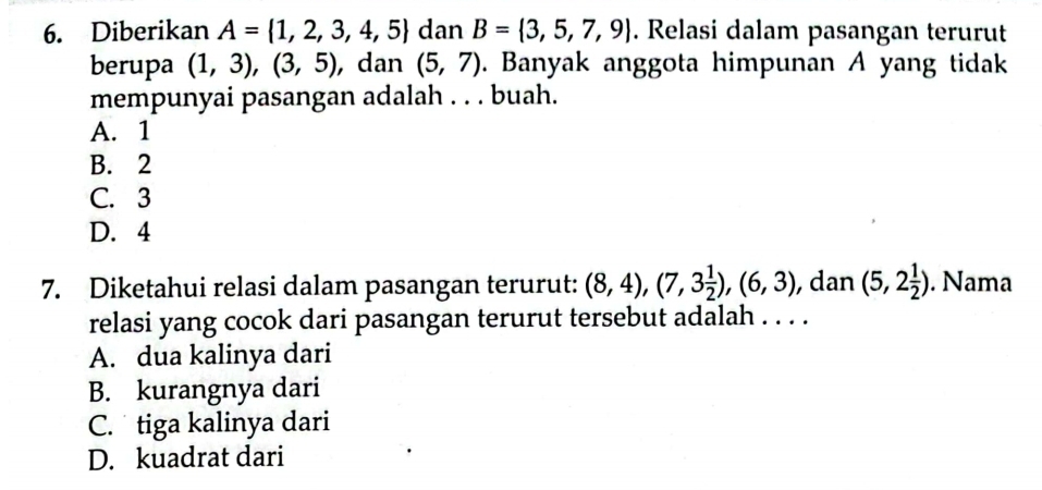 Diberikan A= 1,2,3,4,5 dan B= 3,5,7,9. Relasi dalam pasangan terurut
berupa (1,3),(3,5) , dan (5,7). Banyak anggota himpunan A yang tidak
mempunyai pasangan adalah . . . buah.
A. 1
B. 2
C. 3
D. 4
7. Diketahui relasi dalam pasangan terurut: (8,4), (7,3 1/2 ), (6,3) , dan (5,2 1/2 ). Nama
relasi yang cocok dari pasangan terurut tersebut adalah . . . .
A. dua kalinya dari
B. kurangnya dari
C. tiga kalinya dari
D. kuadrat dari