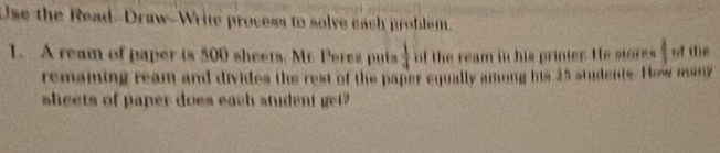 Use the Read-Draw-Write process to solve each problem. 
1. A ream of paper is 500 sheets. Mc Peres puts  1/4  of the ream in his prinier. He storss 1 of (e 
remaiing ream and divides the rest of the paper equally among his 25 stdents. H aw many 
sheets of paper does each student get?