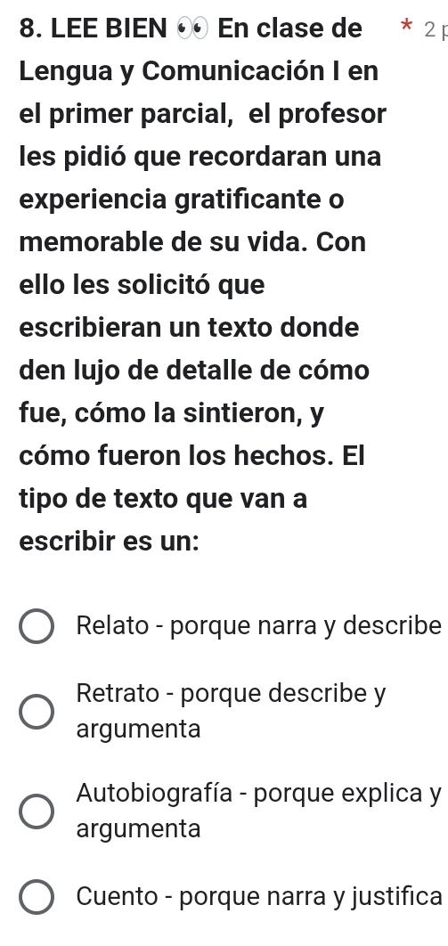 LEE BIEN En clase de * 2p
Lengua y Comunicación I en
el primer parcial, el profesor
les pidió que recordaran una
experiencia gratificante o
memorable de su vida. Con
ello les solicitó que
escribieran un texto donde
den lujo de detalle de cómo
fue, cómo la sintieron, y
cómo fueron los hechos. El
tipo de texto que van a
escribir es un:
Relato - porque narra y describe
Retrato - porque describe y
argumenta
Autobiografía - porque explica y
argumenta
Cuento - porque narra y justifica