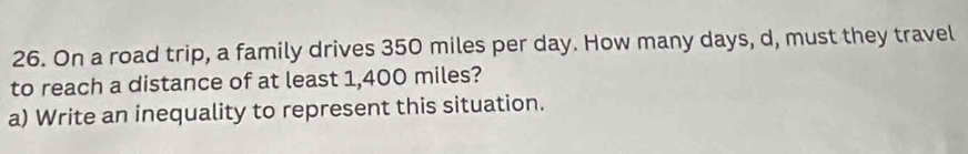 On a road trip, a family drives 350 miles per day. How many days, d, must they travel 
to reach a distance of at least 1,400 miles? 
a) Write an inequality to represent this situation.