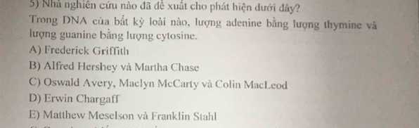 Nhà nghiên cứu nào đã đề xuất cho phát hiện dưới đây?
Trong DNA của bất kỳ loài nào, lượng adenine bằng lượng thymine và
lượng guanine bằng lượng cytosine.
A) Frederick Griffith
B) Alfred Hershey và Martha Chase
C) Oswald Avery, Maclyn McCarty và Colin MacLeod
D) Erwin Chargaff
E) Matthew Meselson và Franklin Stahl