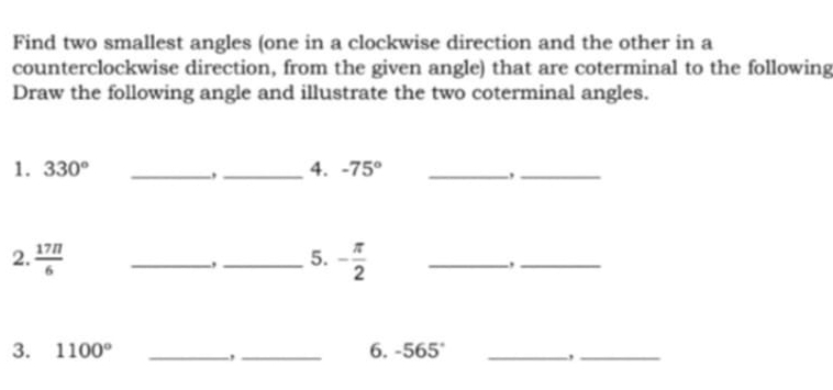 Find two smallest angles (one in a clockwise direction and the other in a 
counterclockwise direction, from the given angle) that are coterminal to the following 
Draw the following angle and illustrate the two coterminal angles. 
1. 330° __4. -75° _ 
-, 
_, 
2.  17π /6  _.,_ 5. - π /2  _-,_ 
3. 1100° __6. -565° _ 
., 
_,