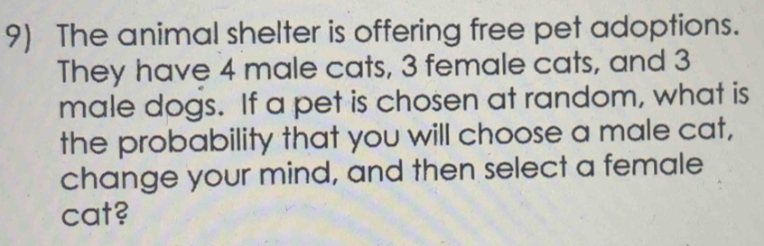 The animal shelter is offering free pet adoptions. 
They have 4 male cats, 3 female cats, and 3
male dogs. If a pet is chosen at random, what is 
the probability that you will choose a male cat, 
change your mind, and then select a female 
cat?