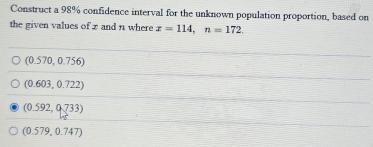 Construct a 98% confidence interval for the unknown population proportion, based on
the given values of z and n where x=114, n=172
(0.570,0.756)
(0.603,0.722)
(0.592,0.733)
(0.579,0.747)