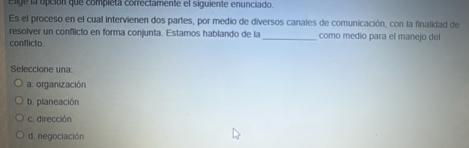 Elige la opción que completa correctamente el siguiente enunciado.
Es el proceso en el cual intervienen dos partes, por medio de diversos canales de comunicación, con la finalidad de
resolver un conflicto en forma conjunta. Estamos hablando de la _como medio para el manejo del
conflicto.
Seleccione una:
a. organización
b. planeación
c. dirección
d. negociación