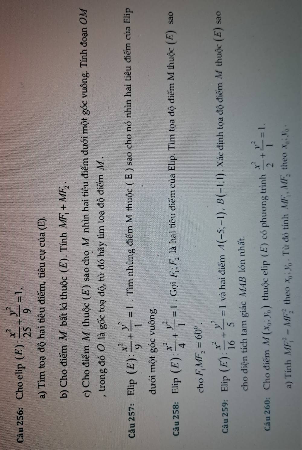 Cho elip (E)  x^2/25 + y^2/9 =1.
a) Tìm toạ độ hai tiêu điểm, tiêu cự của (E).
b) Cho điểm M bất kì thuộc (E). Tính MF_1+MF_2.
c) Cho điểm M thuộc (E) sao cho Mỹnhìn hai tiêu điểm dưới một góc vuông. Tính đoạn OM
, trong đó O là gốc toạ độ, từ đó hãy tìm toạ độ điểm M .
Câu 257: Elip (E):  x^2/9 + y^2/1 =1. Tìm những điểm M thuộc ( E ) sao cho nó nhìn hai tiêu điểm của Elip
dưới một góc vuông.
Câu 258: Elip(E): x^2/4 + y^2/1 =1. Gọi F_1;F_2 là hai tiêu điểm của Elip. Tìm tọa độ điểm M thuộc (E) sao
cho F_1MF_2=60^0.
Câu 259: : Elip (E):  x^2/16 + y^2/5 =1 và hai điểm A(-5;-1),B(-1;1). Xác định tọa độ điểm M thuộc (E) sao
cho diện tích tam giác MAB lớn nhất.
Câu 260: Cho điểm M(x_0,y_0) thuộc elip (E) có phương trình  x^2/2 + y^2/1 =1.
a) Tính MF_1^(2-MF_2^2 theo x_0),y_0 , Tù đó tính MF_1,MF_2 theo x_0,y_0,