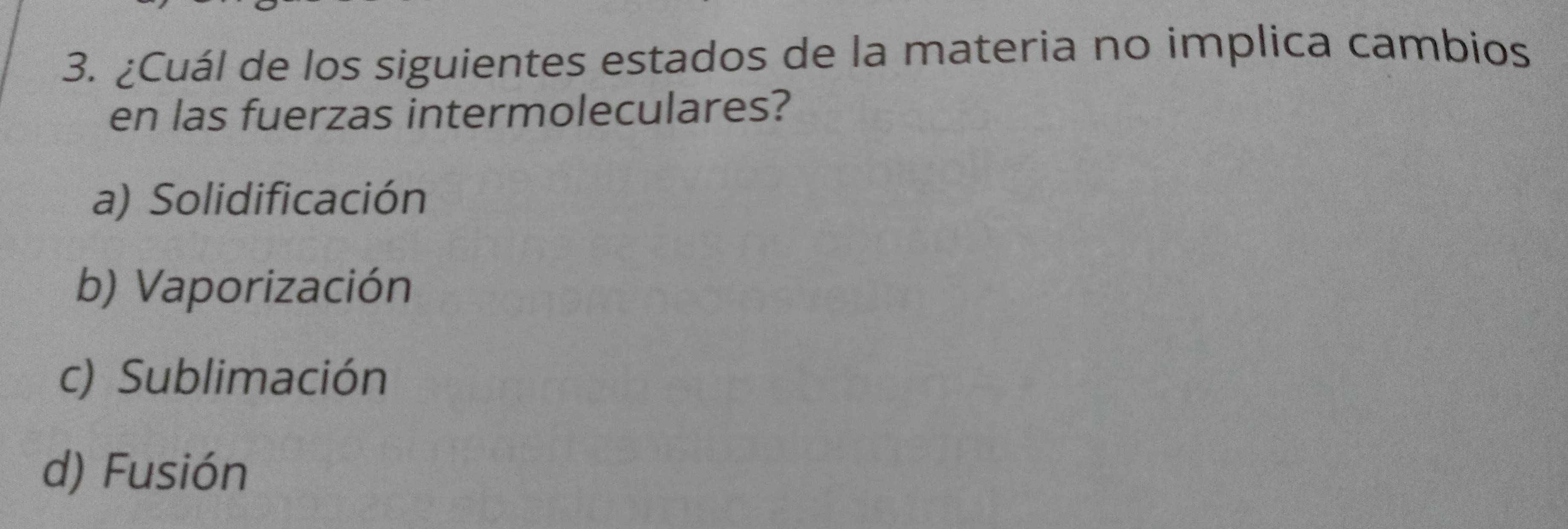 ¿Cuál de los siguientes estados de la materia no implica cambios
en las fuerzas intermoleculares?
a) Solidificación
b) Vaporización
c) Sublimación
d) Fusión