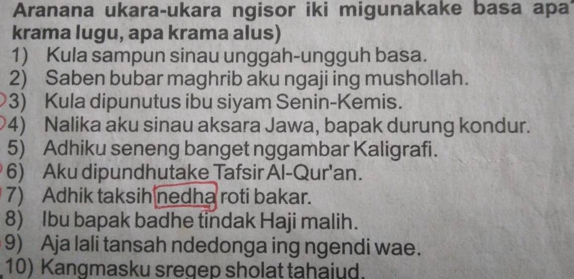 Aranana ukara-ukara ngisor iki migunakake basa apa 
krama lugu, apa krama alus) 
1) Kula sampun sinau unggah-ungguh basa. 
2) Saben bubar maghrib aku ngaji ing mushollah. 
3) Kula dipunutus ibu siyam Senin-Kemis. 
4) Nalika aku sinau aksara Jawa, bapak durung kondur. 
5) Adhiku seneng banget nggambar Kaligrafi. 
6) Aku dipundhutake Tafsir Al-Qur'an. 
7) Adhik taksih nedha roti bakar. 
8) Ibu bapak badhe tindak Haji malih. 
9) Aja lali tansah ndedonga ing ngendi wae. 
10) Kangmasku sregep sholat tahaiud.